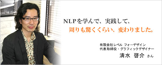 NLPを学んで、実践して、周りも驚くくらい、変わりました。有限会社レベルフォーデザイン　清水啓介さん