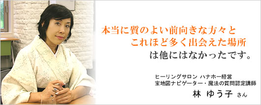 『本当に質のよい前向きな方々とこれほど多く出会えた場所 は他にはなかったです。』ヒーリングサロン ハナホー経営　林 ゆう子 さん