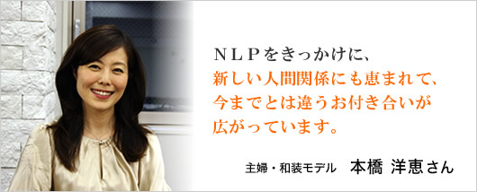 『NLPをきっかけに、新しい人間関係にも恵まれて、今までとは違うお付き合いが広がっています。』主婦・和装モデル　本橋洋恵さん