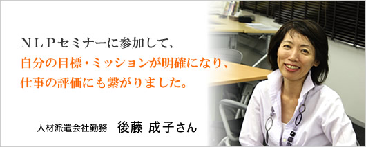 『NLPセミナーに参加して、自分の目標・ミッションが明確になり、仕事の評価にも繋がりました。』人材派遣会社勤務　後藤成子さん