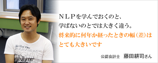 NLPを学んでおくのと、学ばないのとでは大きく違う。将来的に何年か経ったときの幅（差）はとても大きいです。　藤田耕司 さん